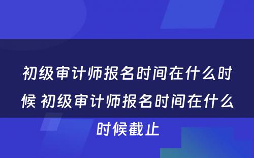 初级审计师报名时间在什么时候 初级审计师报名时间在什么时候截止