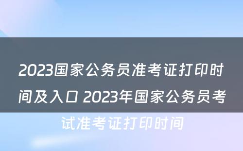 2023国家公务员准考证打印时间及入口 2023年国家公务员考试准考证打印时间