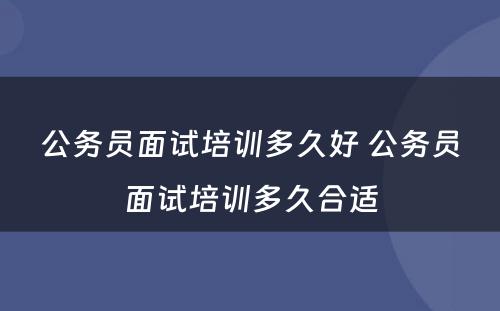 公务员面试培训多久好 公务员面试培训多久合适