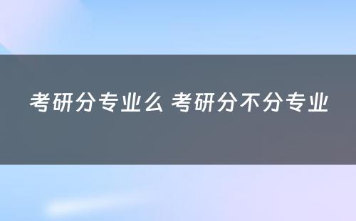 考研分专业么 考研分不分专业