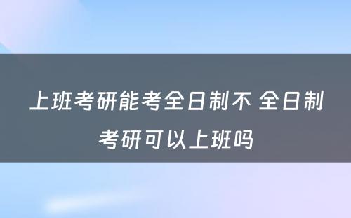 上班考研能考全日制不 全日制考研可以上班吗