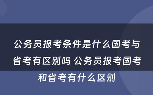 公务员报考条件是什么国考与省考有区别吗 公务员报考国考和省考有什么区别