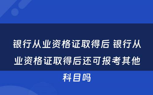 银行从业资格证取得后 银行从业资格证取得后还可报考其他科目吗