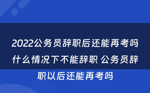 2022公务员辞职后还能再考吗什么情况下不能辞职 公务员辞职以后还能再考吗