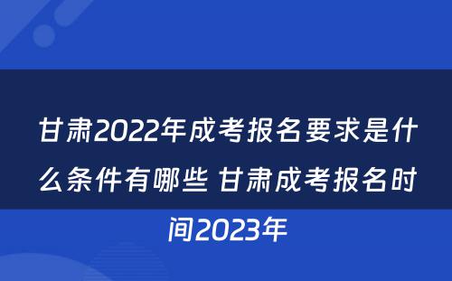 甘肃2022年成考报名要求是什么条件有哪些 甘肃成考报名时间2023年