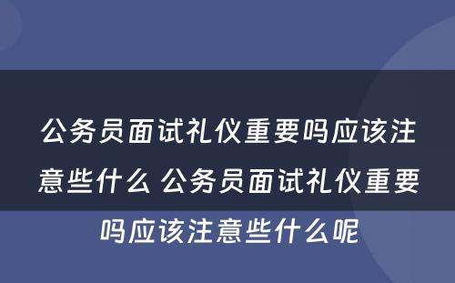 公务员面试礼仪重要吗应该注意些什么 公务员面试礼仪重要吗应该注意些什么呢