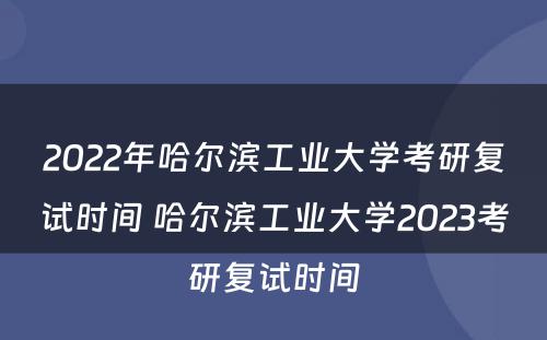 2022年哈尔滨工业大学考研复试时间 哈尔滨工业大学2023考研复试时间