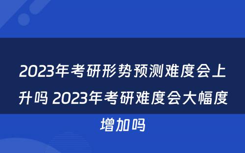 2023年考研形势预测难度会上升吗 2023年考研难度会大幅度增加吗