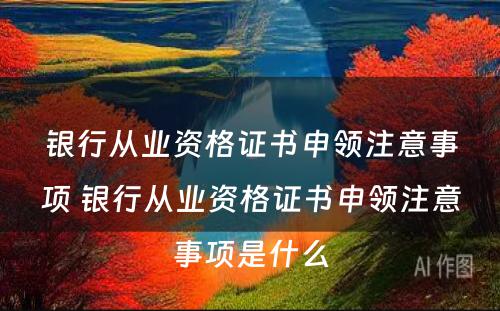 银行从业资格证书申领注意事项 银行从业资格证书申领注意事项是什么