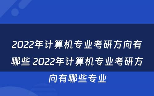 2022年计算机专业考研方向有哪些 2022年计算机专业考研方向有哪些专业