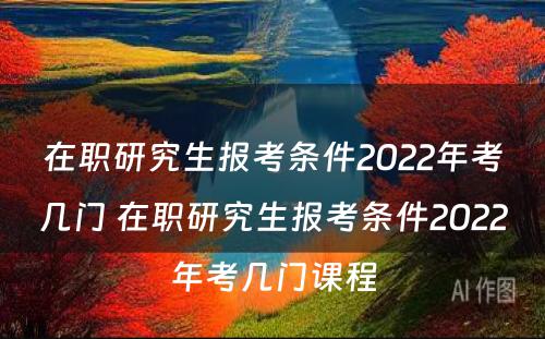 在职研究生报考条件2022年考几门 在职研究生报考条件2022年考几门课程