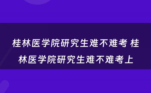 桂林医学院研究生难不难考 桂林医学院研究生难不难考上