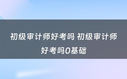 初级审计师好考吗 初级审计师好考吗0基础