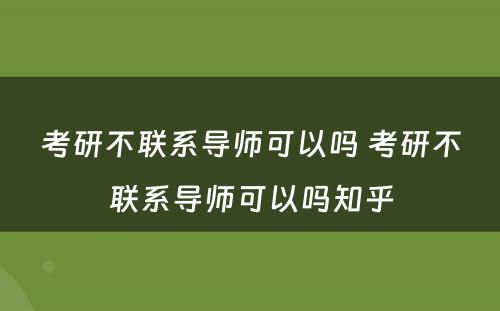 考研不联系导师可以吗 考研不联系导师可以吗知乎