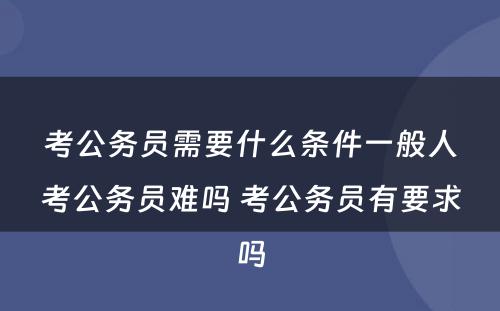 考公务员需要什么条件一般人考公务员难吗 考公务员有要求吗