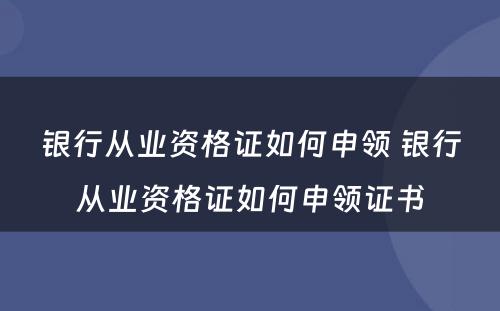 银行从业资格证如何申领 银行从业资格证如何申领证书