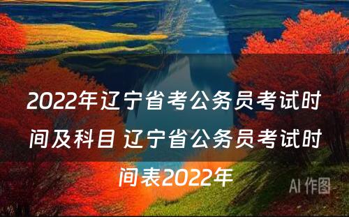 2022年辽宁省考公务员考试时间及科目 辽宁省公务员考试时间表2022年