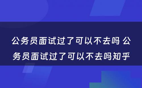 公务员面试过了可以不去吗 公务员面试过了可以不去吗知乎