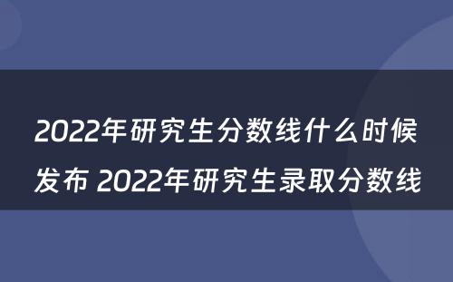 2022年研究生分数线什么时候发布 2022年研究生录取分数线