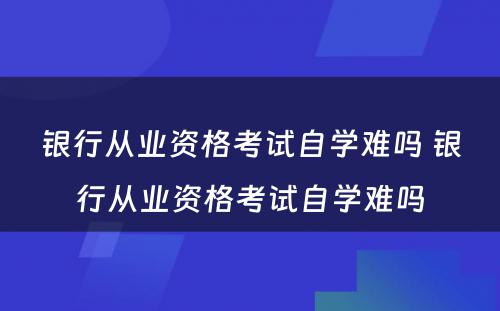 银行从业资格考试自学难吗 银行从业资格考试自学难吗