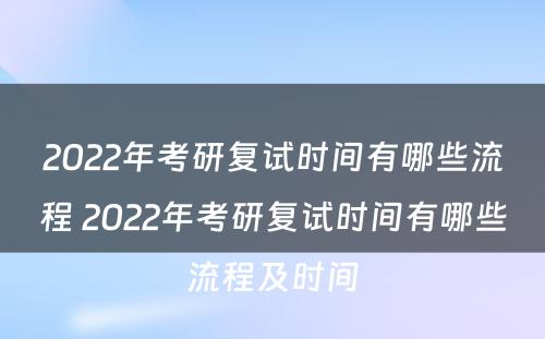 2022年考研复试时间有哪些流程 2022年考研复试时间有哪些流程及时间