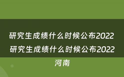 研究生成绩什么时候公布2022 研究生成绩什么时候公布2022河南