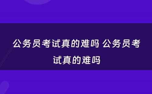 公务员考试真的难吗 公务员考试真的难吗