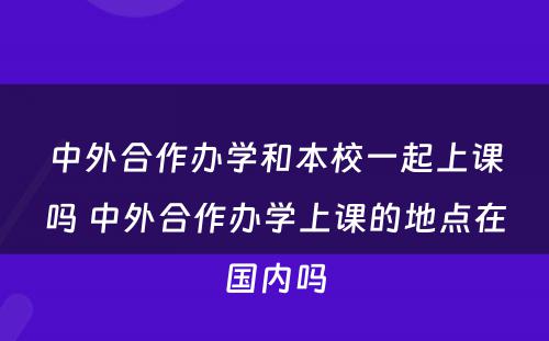 中外合作办学和本校一起上课吗 中外合作办学上课的地点在国内吗