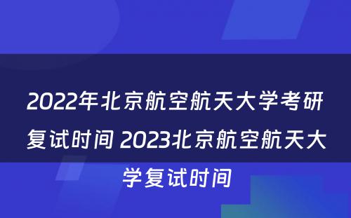 2022年北京航空航天大学考研复试时间 2023北京航空航天大学复试时间