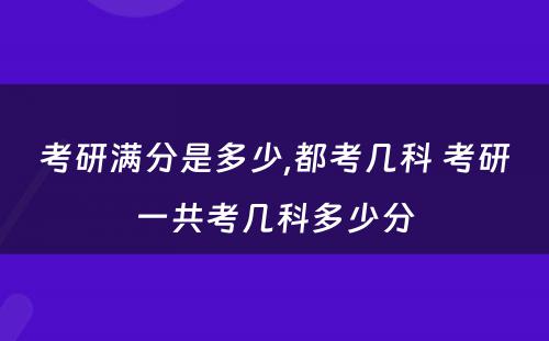 考研满分是多少,都考几科 考研一共考几科多少分