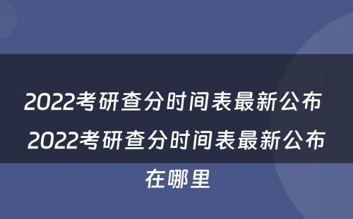 2022考研查分时间表最新公布 2022考研查分时间表最新公布在哪里