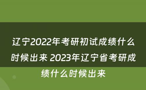 辽宁2022年考研初试成绩什么时候出来 2023年辽宁省考研成绩什么时候出来