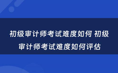 初级审计师考试难度如何 初级审计师考试难度如何评估