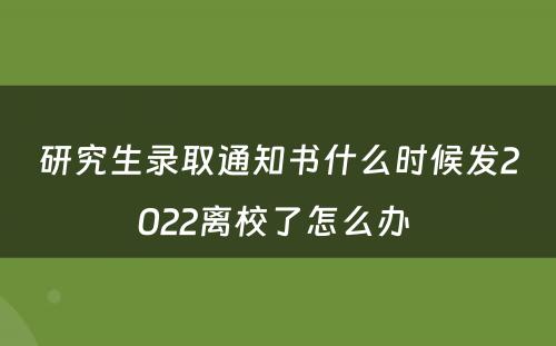 研究生录取通知书什么时候发2022离校了怎么办 