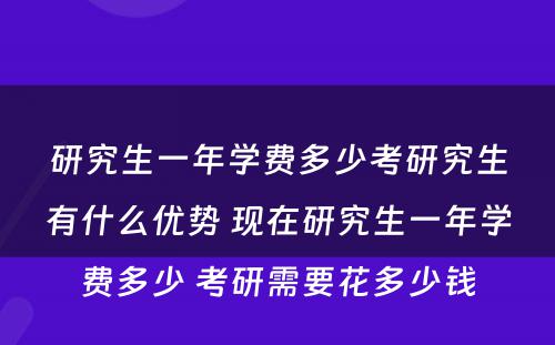 研究生一年学费多少考研究生有什么优势 现在研究生一年学费多少 考研需要花多少钱