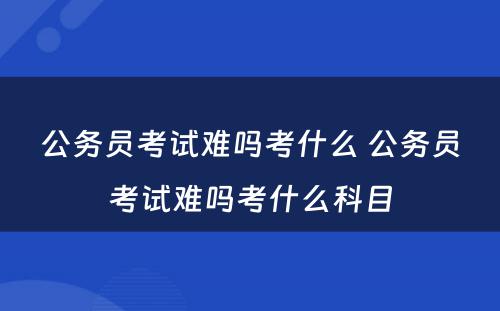 公务员考试难吗考什么 公务员考试难吗考什么科目