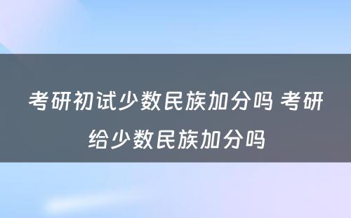 考研初试少数民族加分吗 考研给少数民族加分吗