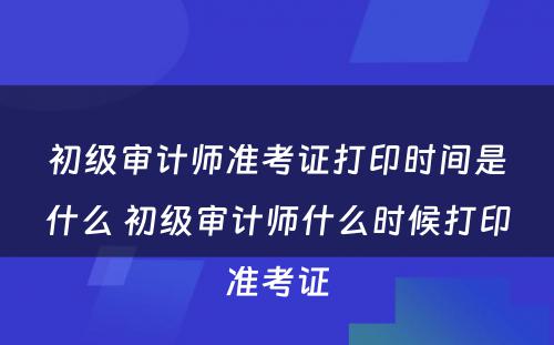 初级审计师准考证打印时间是什么 初级审计师什么时候打印准考证