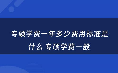 专硕学费一年多少费用标准是什么 专硕学费一般