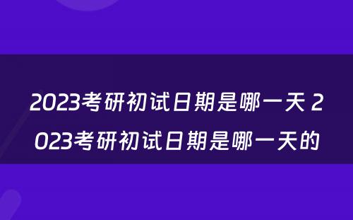 2023考研初试日期是哪一天 2023考研初试日期是哪一天的