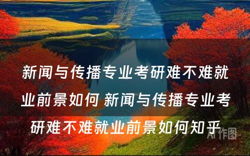 新闻与传播专业考研难不难就业前景如何 新闻与传播专业考研难不难就业前景如何知乎