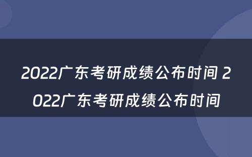 2022广东考研成绩公布时间 2022广东考研成绩公布时间