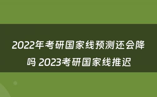 2022年考研国家线预测还会降吗 2023考研国家线推迟