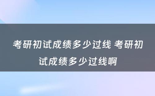 考研初试成绩多少过线 考研初试成绩多少过线啊