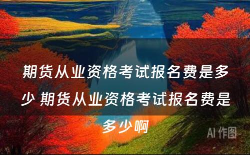 期货从业资格考试报名费是多少 期货从业资格考试报名费是多少啊