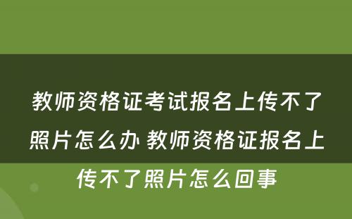 教师资格证考试报名上传不了照片怎么办 教师资格证报名上传不了照片怎么回事