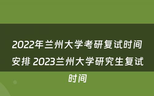 2022年兰州大学考研复试时间安排 2023兰州大学研究生复试时间