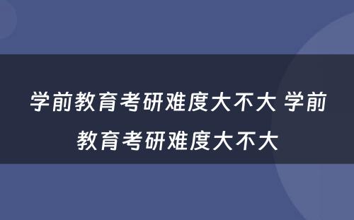 学前教育考研难度大不大 学前教育考研难度大不大