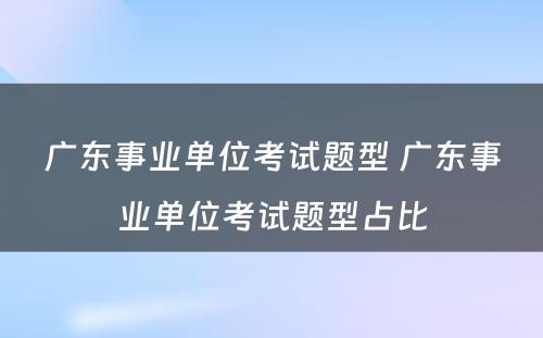 广东事业单位考试题型 广东事业单位考试题型占比