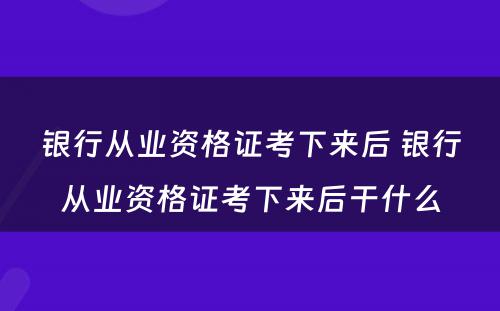 银行从业资格证考下来后 银行从业资格证考下来后干什么